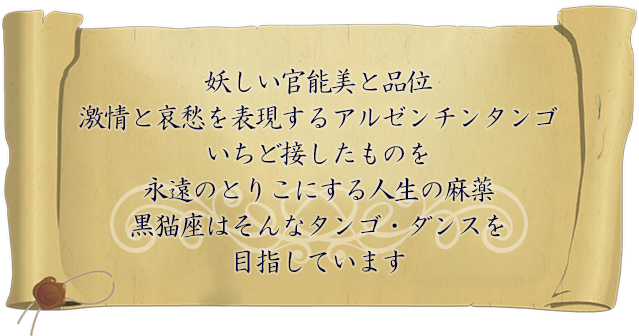 妖しい官能美と品位 激情と哀愁を表現するアルゼンチンタンゴ いちど接したものを永遠のとりこにする人生の麻薬 黒猫座はそんなタンゴ・ダンスを 目指しています